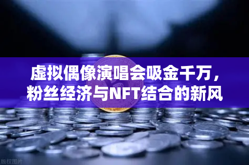 虚拟偶像演唱会吸金千万，粉丝经济与NFT结合的新风口
