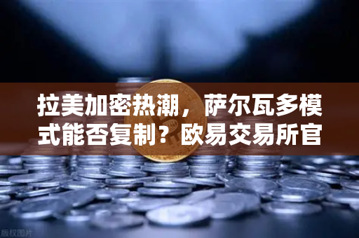 拉美加密热潮，萨尔瓦多模式能否复制？欧易交易所官网深度解析
