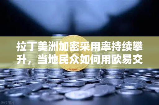 拉丁美洲加密采用率持续攀升，当地民众如何用欧易交易所官网抵御货币贬值？
