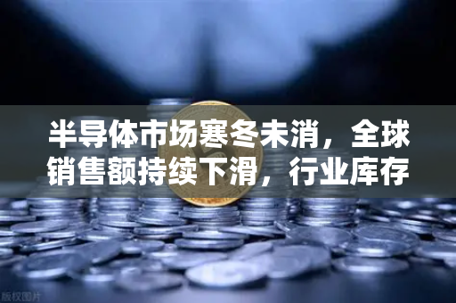 半导体市场寒冬未消，全球销售额持续下滑，行业库存调整仍在继续