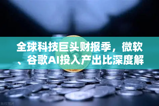 全球科技巨头财报季，微软、谷歌AI投入产出比深度解析