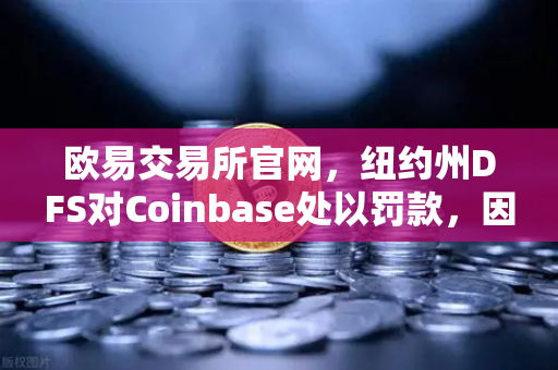 欧易交易所官网，纽约州DFS对Coinbase处以罚款，因反洗钱控制措施不足，行业合规警钟长鸣