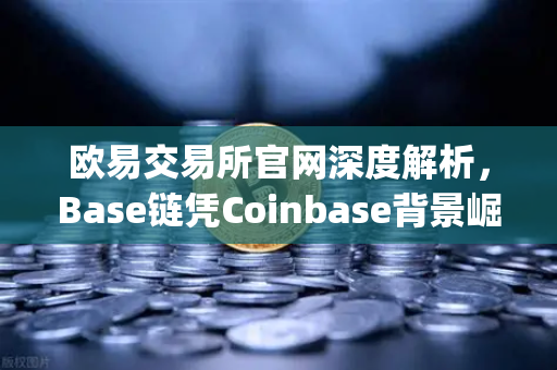 欧易交易所官网深度解析，Base链凭Coinbase背景崛起，Layer2扩容方案评测