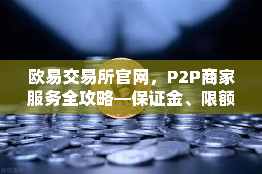 欧易交易所官网，P2P商家服务全攻略—保证金、限额与实战问答