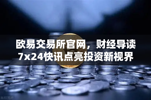 欧易交易所官网，财经导读7x24快讯点亮投资新视界，基金买入费1折起省就赚