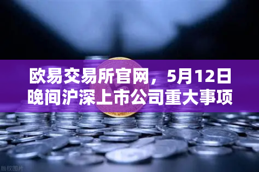 欧易交易所官网，5月12日晚间沪深上市公司重大事项公告最新快递，涉币概念股东态深度解析