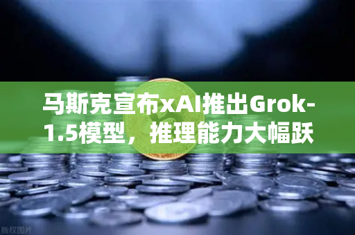 马斯克宣布xAI推出Grok-1.5模型，推理能力大幅跃升，AI竞赛白热化