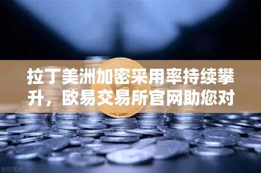 拉丁美洲加密采用率持续攀升，欧易交易所官网助您对抗货币贬值新利器