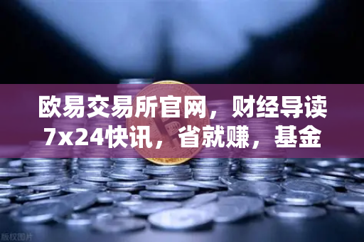 欧易交易所官网，财经导读7x24快讯，省就赚，基金买入费1折起
