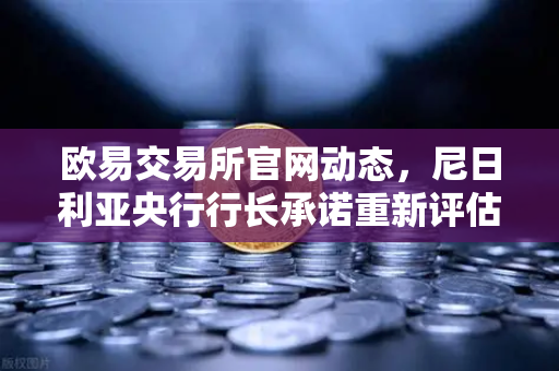 欧易交易所官网动态，尼日利亚央行行长承诺重新评估加密货币立场，市场迎来新机遇