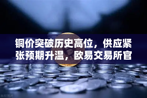 铜价突破历史高位,供应紧张预期升温,欧易交易所官网解析市场动向-第1张图片-欧易交易所 铜价突破历史高位,供应紧张预期升温,欧易交易所官网解析市场动向-第1张图片-欧易交易所