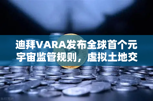 迪拜VARA发布全球首个元宇宙监管规则，虚拟土地交易迎来合规新纪元