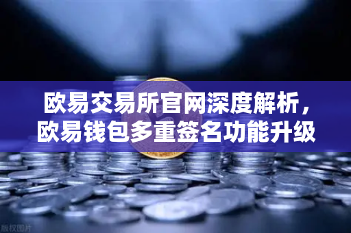欧易交易所官网深度解析，欧易钱包多重签名功能升级，支持更多签名方与自定义规则