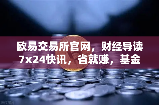 欧易交易所官网,财经导读7x24快讯,省就赚,基金买入费1折起,投资新选择-第1张图片-欧易交易所 欧易交易所官网,财经导读7x24快讯,省就赚,基金买入费1折起,投资新选择-第1张图片-欧易交易所