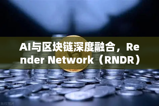 AI与区块链深度融合，Render Network（RNDR）如何成为算力赛道新龙头