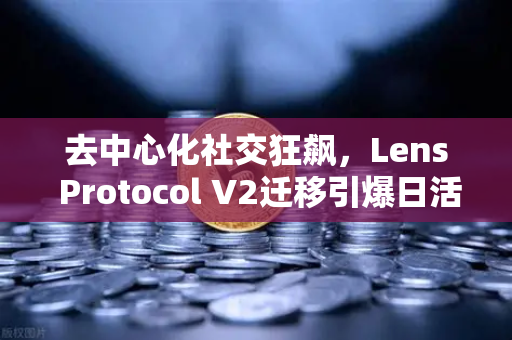 去中心化社交狂飙，Lens Protocol V2迁移引爆日活激增300%生态风口悄然降临