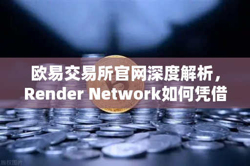 欧易交易所官网深度解析，Render Network如何凭借AI算力成为区块链新龙头