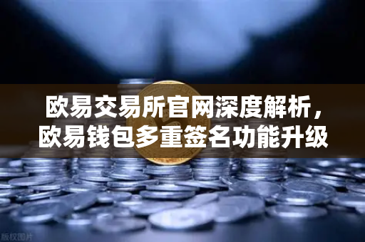 欧易交易所官网深度解析，欧易钱包多重签名功能升级，支持更多签名方和自定义规则