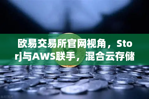欧易交易所官网视角，Storj与AWS联手，混合云存储的去中心化新解法
