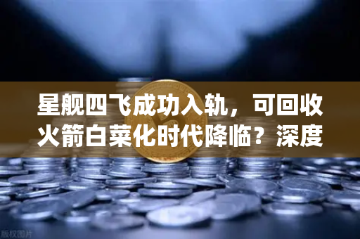 星舰四飞成功入轨，可回收火箭白菜化时代降临？深度解析SpaceX如何改写航天规则