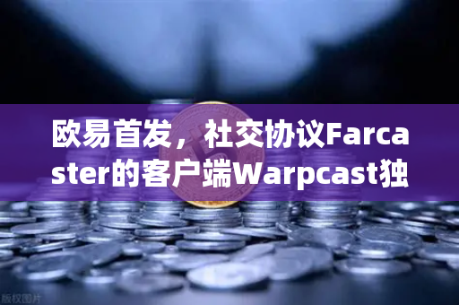 欧易首发，社交协议Farcaster的客户端Warpcast独家上线，Web3社交革命就此开启？