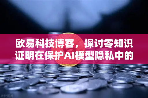 欧易科技博客，探讨零知识证明在保护AI模型隐私中的应用