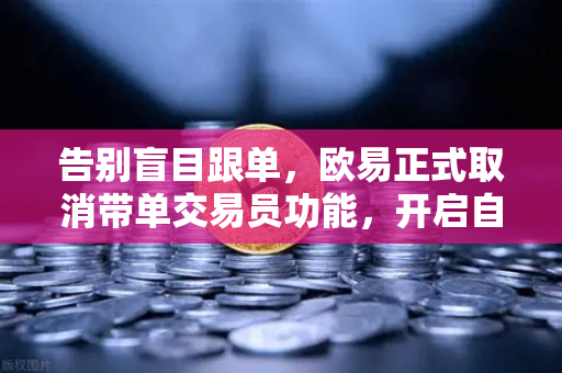 告别盲目跟单，欧易正式取消带单交易员功能，开启自主交易新时代
