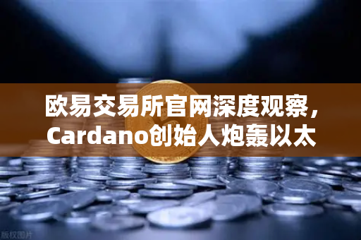 欧易交易所官网深度观察，Cardano创始人炮轰以太坊，区块链创新荒漠之争愈演愈烈