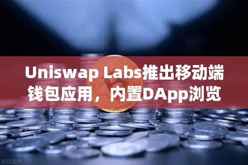Uniswap Labs推出移动端钱包应用，内置DApp浏览器—DeFi入口的范式转移