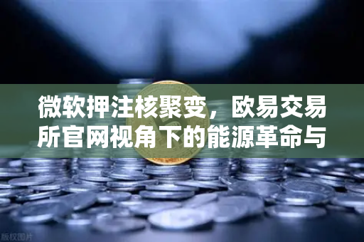微软押注核聚变，欧易交易所官网视角下的能源革命与投资新风口