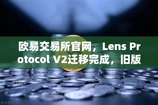 欧易交易所官网，Lens Protocol V2迁移完成，旧版个人资料NFT停止使用—你需要知道的5个关键点