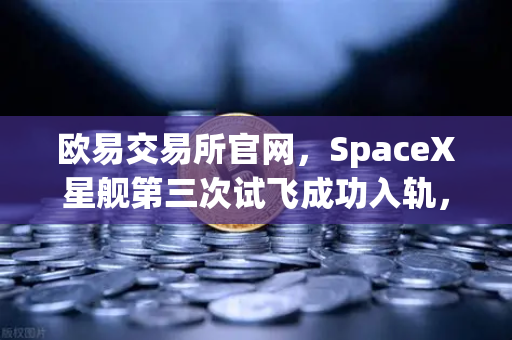 欧易交易所官网，SpaceX星舰第三次试飞成功入轨，reusable火箭技术全面成熟
