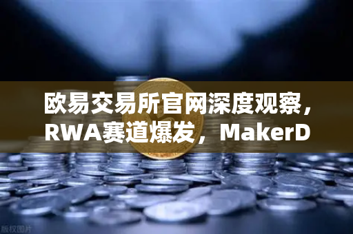 欧易交易所官网深度观察，RWA赛道爆发，MakerDAO持有的美国国债规模持续扩大