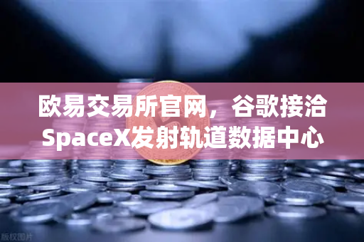 欧易交易所官网，谷歌接洽SpaceX发射轨道数据中心，太空区块链构想成现实？