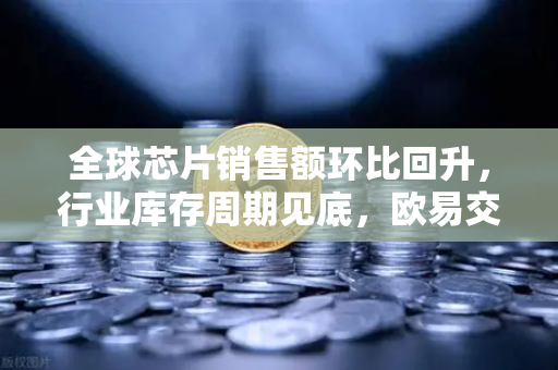 全球芯片销售额环比回升，行业库存周期见底，欧易交易所官网深度解读