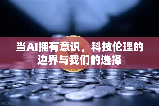 当AI拥有意识，科技伦理的边界与我们的选择