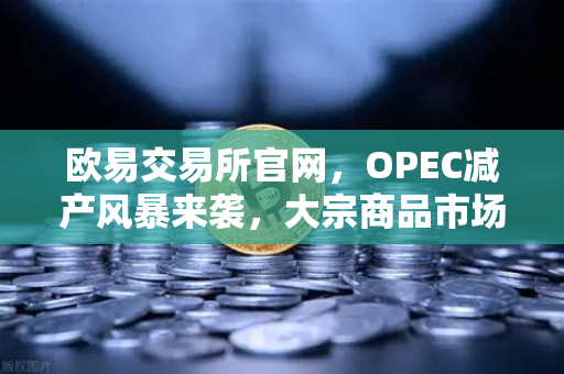 欧易交易所官网，OPEC减产风暴来袭，大宗商品市场何去何从？-第1张图片-欧易交易所