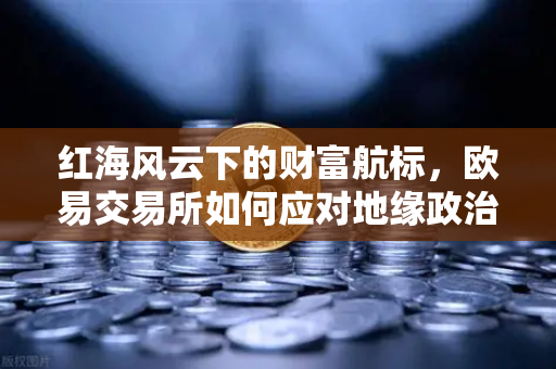 红海风云下的财富航标，欧易交易所如何应对地缘政治风险与航运变局？
