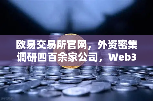 欧易交易所官网，外资密集调研四百余家公司，Web3赛道成中国科技投资新风口-第1张图片-欧易交易所