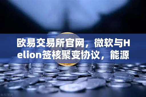欧易交易所官网，微软与Helion签核聚变协议，能源领域或将迎来革命性变局