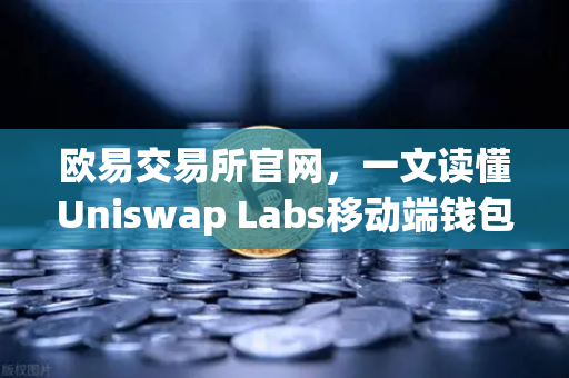 欧易交易所官网，一文读懂Uniswap Labs移动端钱包及DApp浏览器新功能