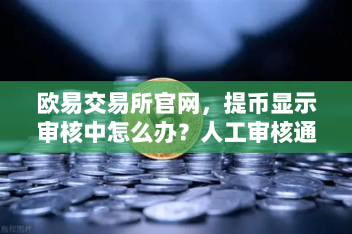 欧易交易所官网，提币显示审核中怎么办？人工审核通常需要多久？