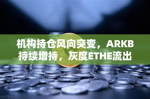 机构持仓风向突变，ARKB持续增持，灰度ETHE流出压力减轻，市场信心回暖