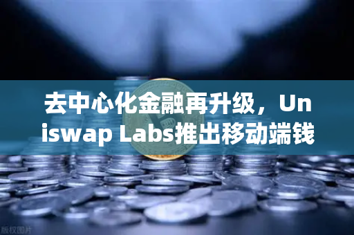 去中心化金融再升级，Uniswap Labs推出移动端钱包应用，内置DApp浏览器开启Web3新纪元