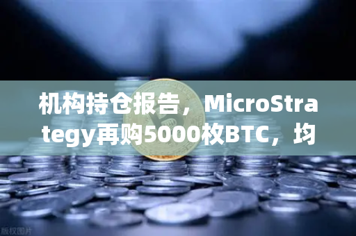 机构持仓报告，MicroStrategy再购5000枚BTC，均价成本上移—加密市场新信号解读