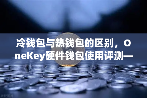 冷钱包与热钱包的区别，OneKey硬件钱包使用评测—从欧易交易所安全存储说起