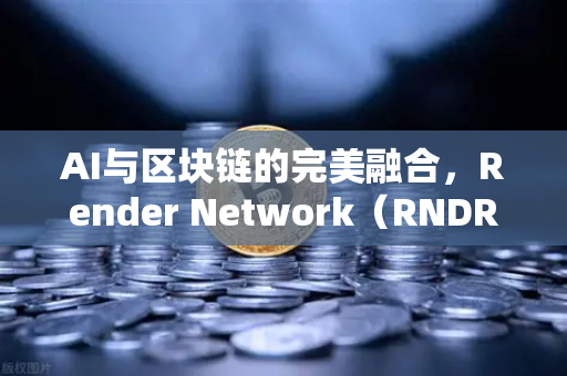 AI与区块链的完美融合，Render Network（RNDR）如何成为AI算力龙头