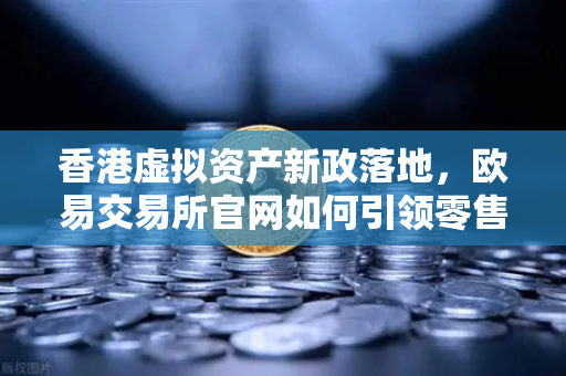 香港虚拟资产新政落地，欧易交易所官网如何引领零售投资者进入数字资产新时代？