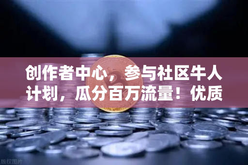 创作者中心，参与社区牛人计划，瓜分百万流量！优质内容变现指南