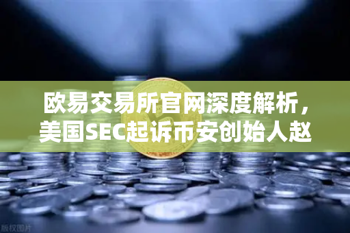 欧易交易所官网深度解析，美国SEC起诉币安创始人赵长鹏，指控其隐瞒交易控制权事件全梳理